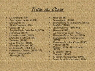 Todas las ObrasLa sombra (1870)    La Fontana de Oro(1870) El audaz (1871) Doña Perfecta(1876) Gloria (1877) La familia de León Roch (1878) Marianela (1878)  La desheredada (1881) El doctor Centeno (1883)  .Tormento (1884) La de Bringas (1884) . El amigo Manso (1882) Lo prohibido (1884–85). Fortunata y Jacinta (1886–87) Celín, Trompiquillos y Theros(1887). Miau (1888) La incógnita (1889)  .Torquemada en la hoguera (1889) Realidad (1889) .Ángel Guerra (1890–91) Tristana (1892) .La loca de la casa (1892) Torquemada en la cruz (1893) . Torquemada en el purgatorio (1894) Torquemada y San Pedro (1895)  .Nazarín (1895) Halma (1895)  .Misericordia (1897) El abuelo (1897) . Casandra (1905) El caballero encantado (1909) . La razón de la sinrazón (1909) 