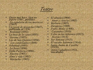 TeatroQuien mal hace, bien no espere (1861, perdida) .La expulsión de los moriscos (1865) Un joven de provecho (1867), publicada en 1936.Realidad (1892) La loca de la casa (1893) .Gerona (1893) Las de San Quintín (1894).Los condenados (1894) Voluntad (1895) .La fiera (1896) Doña Perfecta (1896) .Electra (1901) Alma y vida (1902) .Mariucha (1903) El abuelo (1904) .Amor y ciencia (1905) Bárbara (1905)  .Zaragoza (1908) Pedro Minio (1908) .Casandra (1910) Celia en los infiernos (1913).Alceste (1914) Sor Simona (1915)  .El tacaño Salomón (1916)Santa Juana de Castilla (1918).Antón Caballero (1921, inacabada) 