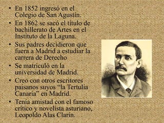 En 1852 ingresó en el Colegio de San Agustín.En 1862 se sacó el título de bachillerato de Artes en el Instituto de la Laguna.Sus padres decidieron que fuera a Madrid a estudiar la carrera de DerechoSe matriculó en la universidad de Madrid.Creo con otros escritores paisanos suyos “la Tertulia Canaria” en Madrid. Tenía amistad con el famoso crítico y novelista asturiano, Leopoldo Alas Clarín.