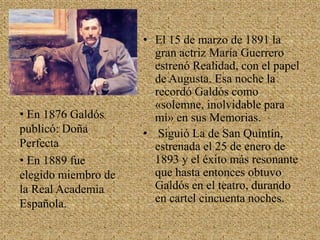 El 15 de marzo de 1891 la gran actriz María Guerrero estrenó Realidad, con el papel de Augusta. Esa noche la recordó Galdós como «solemne, inolvidable para mí» en sus Memorias. Siguió La de San Quintín, estrenada el 25 de enero de 1893 y el éxito más resonante que hasta entonces obtuvo Galdós en el teatro, durando en cartel cincuenta noches. En 1876 Galdós  publicó: Doña  Perfecta