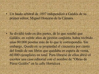  En 1889 fue elegido miembro de la Real Academia Española.Un laudo arbitral de 1897 independizó a Galdós de su primer editor, Miguel Honorio de la Cámara.Se dividió todo en dos partes, de lo que resultó que Galdós, en veinte años de gestión conjunta, había recibido unas 80.000 pesetas más de lo que le correspondía. Sin embargo, Quedó en su propiedad el cincuenta por ciento del fondo de sus libros que quedaba en espera de venta, 60.000 ejemplares en total. Para librarse de ellos abrió el escritor una casa editorial con el nombre de "Obras de Pérez Galdós" en la calle Hortaleza .