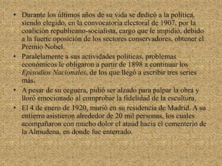 Durante los últimos años de su vida se dedicó a la política, siendo elegido, en la convocatoria electoral de 1907, por la coalición republicano-socialista, cargo que le impidió, debido a la fuerte oposición de los sectores conservadores, obtener el Premio Nobel. Paralelamente a sus actividades políticas, problemas económicos le obligaron a partir de 1898 a continuar los Episodios Nacionales, de los que llegó a escribir tres series más.A pesar de su ceguera, pidió ser alzado para palpar la obra y lloró emocionado al comprobar la fidelidad de la escultura. El 4 de enero de 1920, murió en su residencia de Madrid. A su entierro asistieron alrededor de 20 mil personas, los cuales acompañaron con mucho dolor el ataúd hacia el cementerio de la Almudena, en donde fue enterrado.