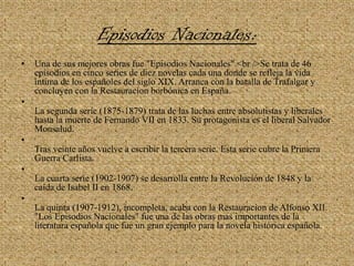 Episodios Nacionales: Una de sus mejores obras fue "Episodios Nacionales".<br />Se trata de 46 episodios en cinco series de diez novelas cada una donde se refleja la vida íntima de los españoles del siglo XIX. Arranca con la batalla de Trafalgar y concluyen con la Restauracion borbónica en España.La segunda serie (1875-1879) trata de las luchas entre absolutistas y liberales hasta la muerte de Fernando VII en 1833. Su protagonista es el liberal Salvador Monsalud.Tras veinte años vuelve a escribir la tercera serie. Esta serie cubre la Primera Guerra Carlista.La cuarta serie (1902-1907) se desarrolla entre la Revolución de 1848 y la caída de Isabel II en 1868.La quinta (1907-1912), incompleta, acaba con la Restauracion de Alfonso XII."Los Episodios Nacionales" fue una de las obras mas importantes de la literatura española que fue un gran ejemplo para la novela histórica española.
