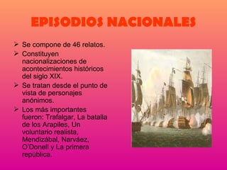 EPISODIOS NACIONALES Se compone de 46 relatos. Constituyen nacionalizaciones de acontecimientos históricos del siglo XIX. Se tratan desde el punto de vista de personajes anónimos. Los más importantes fueron: Trafalgar, La batalla de los Arapiles, Un voluntario realista, Mendizábal, Narváez, O’Donell y La primera república. 