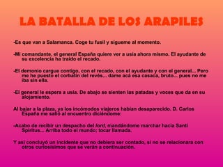 LA BATALLA DE LOS ARAPILES -Es que van a Salamanca. Coge tu fusil y sígueme al momento. -Mi comandante, el general España quiere ver a usía ahora mismo. El ayudante de su excelencia ha traído el recado. -El demonio cargue contigo, con el recado, con el ayudante y con el general... Pero me he puesto el corbatín del revés... dame acá esa casaca, bruto... pues no me iba sin ella. -El general le espera a usía. De abajo se sienten las patadas y voces que da en su alojamiento. Al bajar a la plaza, ya los incómodos viajeros habían desaparecido. D. Carlos España me salió al encuentro diciéndome: -Acabo de recibir un despacho del  lord , mandándome marchar hacia Santi Spíritus... Arriba todo el mundo; tocar llamada. Y así concluyó un incidente que no debiera ser contado, si no se relacionara con otros curiosísimos que se verán a continuación. 