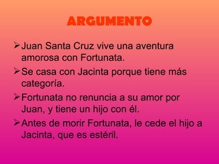 ARGUMENTO Juan Santa Cruz vive una aventura amorosa con Fortunata. Se casa con Jacinta porque tiene más categoría. Fortunata no renuncia a su amor por Juan, y tiene un hijo con él. Antes de morir Fortunata, le cede el hijo a Jacinta, que es estéril. 