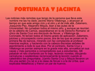 FORTUNATA Y JACINTA Las noticias más remotas que tengo de la persona que lleva este nombre me las ha dado Jacinto María Villalonga, y alcanzan al tiempo en que este amigo mío y el otro y el de más allá, Zalamero, Joaquinito Pez, Alejandro Miquis, iban a las aulas de la Universidad. No cursaban todos el mismo año, y aunque se reunían en la cátedra de Camús, separábanse en la de Derecho Romano: el chico de Santa Cruz era discípulo de Novar, y Villalonga de Coronado. Ni tenían todos el mismo grado de aplicación: Zalamero, juicioso y circunspecto como pocos, era de los que se ponen en la primera fila de bancos, mirando con faz complacida al profesor mientras explica, y haciendo con la cabeza discretas señales de asentimiento a todo lo que dice. Por el contrario, Santa Cruz y Villalonga se ponían siempre en la grada más alta, envueltos en sus capas y más parecidos a conspiradores que a estudiantes. Allí pasaban el rato charlando por lo bajo, leyendo novelas, dibujando caricaturas o soplándose recíprocamente la lección cuando el catedrático les preguntaba. Juanito Santa Cruz y Miquis llevaron un día una sartén (no sé si a la clase de Novar o a la de Uribe, que explicaba Metafísica) y frieron un par de huevos.   