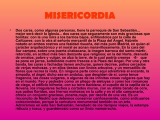 MISERICORDIA Dos caras, como algunas personas, tiene la parroquia de San Sebastián... mejor será decir la iglesia... dos caras que seguramente son más graciosas que bonitas: con la una mira a los barrios bajos, enfilándolos por la calle de Cañizares; con la otra al señorío mercantil de la Plaza del Ángel. Habréis notado en ambos rostros una fealdad risueña, del más puro Madrid, en quien el carácter arquitectónico y el moral se aúnan maravillosamente. En la cara del Sur campea, sobre una puerta chabacana, la imagen barroca del santo mártir, retorcida, en actitud más bien danzante que religiosa; en la del Norte, desnuda de ornatos, pobre y vulgar, se alza la torre, de la cual podría creerse   -6-   que se pone en jarras, soltándole cuatro frescas a la Plaza del Ángel. Por una y otra banda, las caras o fachadas tienen anchuras, quiere decirse, patios cercados de verjas mohosas, y en ellos tiestos con lindos arbustos, y un mercadillo de flores que recrea la vista. En ninguna parte como aquí advertiréis el encanto, la simpatía, el  ángel , dicho sea en andaluz, que despiden de sí, como tenue fragancia, las cosas vulgares, o algunas de las infinitas cosas vulgares que hay en el mundo. Feo y pedestre como un pliego de aleluyas o como los romances de ciego, el edificio bifronte, con su torre  barbiana , el cupulín de la capilla de la Novena, los irregulares techos y cortados muros, con su afeite barato de ocre, sus patios floridos, sus hierros mohosos en la calle y en el alto campanario, ofrece un conjunto gracioso, picante, majo , por decirlo de una vez. Es un rinconcito de Madrid que debemos conservar cariñosamente, como anticuarios coleccionistas, porque la caricatura monumental también es un arte. Admiremos en este San Sebastián, heredado de los tiempos viejos, la estampa ridícula y tosca, y guardémoslo como un lindo mamarracho.  