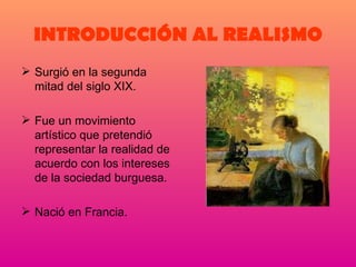 INTRODUCCIÓN AL REALISMO Surgió en la segunda mitad del siglo XIX. Fue un movimiento artístico que pretendió representar la realidad de acuerdo con los intereses de la sociedad burguesa. Nació en Francia. 