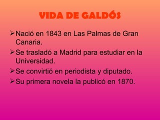 VIDA DE GALDÓS Nació en 1843 en Las Palmas de Gran Canaria. Se trasladó a Madrid para estudiar en la Universidad. Se convirtió en periodista y diputado. Su primera novela la publicó en 1870. 