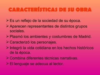 CARACTERÍSTICAS DE SU OBRA Es un reflejo de la sociedad de su época. Aparecen representantes de distintos grupos sociales. Plasmó los ambientes y costumbres de Madrid. Caracterizó los personajes. Integró la vida cotidiana en los hechos históricos de la época. Combina diferentes técnicas narrativas. El lenguaje se adecua al lector. 
