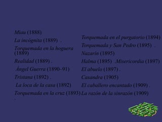 Miau (1888)
                             Torquemada en el purgatorio (1894)
La incógnita (1889) .
                             Torquemada y San Pedro (1895) .
Torquemada en la hoguera
(1889)                       Nazarín (1895)
Realidad (1889) .            Halma (1895) .Misericordia (1897)
  Ángel Guerra (1890–91)     El abuelo (1897) .
Tristana (1892) .            Casandra (1905)
  La loca de la casa (1892)  El caballero encantado (1909) .
Torquemada en la cruz (1893) La razón de la sinrazón (1909)
.
 
