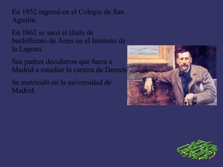 En 1852 ingresó en el Colegio de San
Agustín.
En 1862 se sacó el título de
bachillerato de Artes en el Instituto de
la Laguna.
Sus padres decidieron que fuera a
Madrid a estudiar la carrera de Derecho
Se matriculó en la universidad de
Madrid.
 