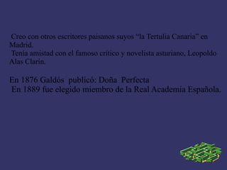 Creo con otros escritores paisanos suyos “la Tertulia Canaria” en
Madrid.
Tenía amistad con el famoso crítico y novelista asturiano, Leopoldo
Alas Clarín.

En 1876 Galdós publicó: Doña Perfecta
En 1889 fue elegido miembro de la Real Academia Española.
 