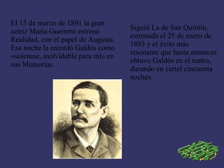 El 15 de marzo de 1891 la gran
                                     Siguió La de San Quintín,
actriz María Guerrero estrenó
                                     estrenada el 25 de enero de
Realidad, con el papel de Augusta.
                                     1893 y el éxito más
Esa noche la recordó Galdós como
                                     resonante que hasta entonces
«solemne, inolvidable para mí» en
                                     obtuvo Galdós en el teatro,
sus Memorias.
                                     durando en cartel cincuenta
                                     noches.
 