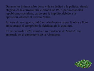 Durante los últimos años de su vida se dedicó a la política, siendo
elegido, en la convocatoria electoral de 1907, por la coalición
republicano-socialista, cargo que le impidió, debido a la
oposición, obtener el Premio Nobel.
A pesar de su ceguera, pidió ser alzado para palpar la obra y lloró
emocionado al comprobar la fidelidad de la escultura.
En de enero de 1920, murió en su residencia de Madrid. Fue
enterrado en el cementerio de la Almudena.
 