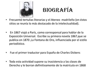 BIOGRAFÍA
• Frecuentó tertulias literarias y el Ateneo madrileño (en éstos
sitios se reunía lo más destacado de la intelectualidad).
• En 1867 viajó a París, como corresponsal para hablar de la
Exposición Universal. Escribe su primera novela 1867,que se
publica en 1870 ,La Fontana de Oro, influenciada por el estilo
periodístico.
• Fue el primer traductor para España de Charles Dickens
• Toda esta actividad supone su inasistencia a las clases de
Derecho y le borran definitivamente de la matrícula en 1868
 
