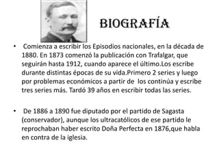 BIOGRAFÍA
• Comienza a escribir los Episodios nacionales, en la década de
1880. En 1873 comenzó la publicación con Trafalgar, que
seguirán hasta 1912, cuando aparece el último.Los escribe
durante distintas épocas de su vida.Primero 2 series y luego
por problemas económicos a partir de los continúa y escribe
tres series más. Tardó 39 años en escribir todas las series.
• De 1886 a 1890 fue diputado por el partido de Sagasta
(conservador), aunque los ultracatólicos de ese partido le
reprochaban haber escrito Doña Perfecta en 1876,que habla
en contra de la iglesia.
 