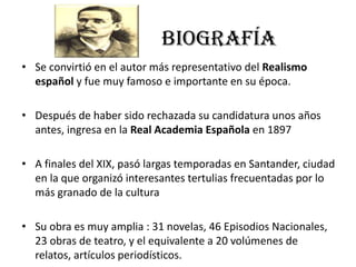 BIOGRAFÍA
• Se convirtió en el autor más representativo del Realismo
español y fue muy famoso e importante en su época.
• Después de haber sido rechazada su candidatura unos años
antes, ingresa en la Real Academia Española en 1897
• A finales del XIX, pasó largas temporadas en Santander, ciudad
en la que organizó interesantes tertulias frecuentadas por lo
más granado de la cultura
• Su obra es muy amplia : 31 novelas, 46 Episodios Nacionales,
23 obras de teatro, y el equivalente a 20 volúmenes de
relatos, artículos periodísticos.
 