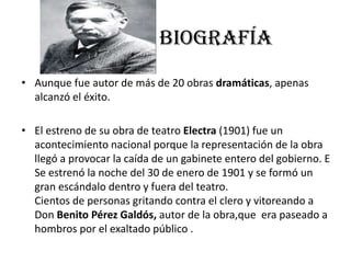 BIOGRAFÍA
• Aunque fue autor de más de 20 obras dramáticas, apenas
alcanzó el éxito.
• El estreno de su obra de teatro Electra (1901) fue un
acontecimiento nacional porque la representación de la obra
llegó a provocar la caída de un gabinete entero del gobierno. E
Se estrenó la noche del 30 de enero de 1901 y se formó un
gran escándalo dentro y fuera del teatro.
Cientos de personas gritando contra el clero y vitoreando a
Don Benito Pérez Galdós, autor de la obra,que era paseado a
hombros por el exaltado público .
 
