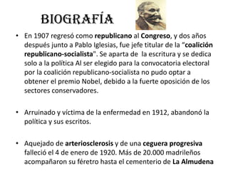BIOGRAFÍA
• En 1907 regresó como republicano al Congreso, y dos años
después junto a Pablo Iglesias, fue jefe titular de la “coalición
republicano-socialista". Se aparta de la escritura y se dedica
solo a la política Al ser elegido para la convocatoria electoral
por la coalición republicano-socialista no pudo optar a
obtener el premio Nobel, debido a la fuerte oposición de los
sectores conservadores.
• Arruinado y víctima de la enfermedad en 1912, abandonó la
política y sus escritos.
• Aquejado de arteriosclerosis y de una ceguera progresiva
falleció el 4 de enero de 1920. Más de 20.000 madrileños
acompañaron su féretro hasta el cementerio de La Almudena
 