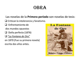obra
Las novelas de la Primera período son novelas de tesis:
 Critican la intolerancia y fanatismo.
 Enfrentamiento de
dos mundos opuestos
 Doña perfecta (1876)
 “La Fontana de Oro”
en 1870 (Fue su primera novela)
escrita dos años antes.
 