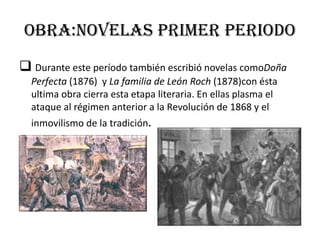 Obra:novelas primer periodo
 Durante este período también escribió novelas comoDoña
Perfecta (1876) y La familia de León Roch (1878)con ésta
ultima obra cierra esta etapa literaria. En ellas plasma el
ataque al régimen anterior a la Revolución de 1868 y el
inmovilismo de la tradición.
 