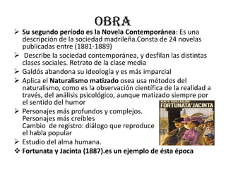 obra
 Su segundo período es la Novela Contemporánea: Es una
descripción de la sociedad madrileña.Consta de 24 novelas
publicadas entre (1881-1889)
 Describe la sociedad contemporánea, y desfilan las distintas
clases sociales. Retrato de la clase media
 Galdós abandona su ideología y es más imparcial
 Aplica el Naturalismo matizado osea usa métodos del
naturalismo, como es la observación científica de la realidad a
través, del análisis psicológico, aunque matizado siempre por
el sentido del humor
 Personajes más profundos y complejos.
Personajes más creíbles
Cambio de registro: diálogo que reproduce
el habla popular
 Estudio del alma humana.
 Fortunata y Jacinta (1887).es un ejemplo de ésta época
 