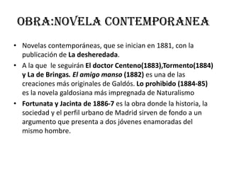 Obra:novela contemporanea
• Novelas contemporáneas, que se inician en 1881, con la
publicación de La desheredada.
• A la que le seguirán El doctor Centeno(1883),Tormento(1884)
y La de Bringas. El amigo manso (1882) es una de las
creaciones más originales de Galdós. Lo prohibido (1884-85)
es la novela galdosiana más impregnada de Naturalismo
• Fortunata y Jacinta de 1886-7 es la obra donde la historia, la
sociedad y el perfil urbano de Madrid sirven de fondo a un
argumento que presenta a dos jóvenes enamoradas del
mismo hombre.
 