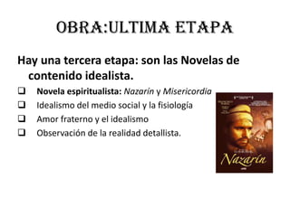 Obra:ultima etapa
Hay una tercera etapa: son las Novelas de
contenido idealista.
 Novela espiritualista: Nazarín y Misericordia
 Idealismo del medio social y la fisiología
 Amor fraterno y el idealismo
 Observación de la realidad detallista.
 