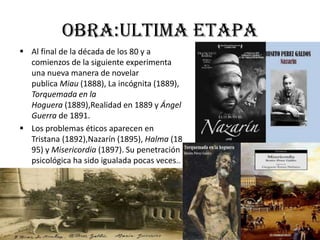 Obra:ultima etapa
 Al final de la década de los 80 y a
comienzos de la siguiente experimenta
una nueva manera de novelar
publica Miau (1888), La incógnita (1889),
Torquemada en la
Hoguera (1889),Realidad en 1889 y Ángel
Guerra de 1891.
 Los problemas éticos aparecen en
Tristana (1892),Nazarín (1895), Halma (18
95) y Misericordia (1897). Su penetración
psicológica ha sido igualada pocas veces..
 