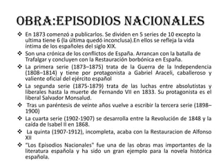 Obra:Episodios nacionales
 En 1873 comenzó a publicarlos. Se dividen en 5 series de 10 excepto la
ultima tiene 6 (la última quedó inconclusa).En ellos se refleja la vida
íntima de los españoles del siglo XIX.
 Son una crónica de los conflictos de España. Arrancan con la batalla de
Trafalgar y concluyen con la Restauración borbónica en España.
 La primera serie (1873–1875) trata de la Guerra de la Independencia
(1808–1814) y tiene por protagonista a Gabriel Araceli, caballeroso y
valiente oficial del ejército español
 La segunda serie (1875-1879) trata de las luchas entre absolutistas y
liberales hasta la muerte de Fernando VII en 1833. Su protagonista es el
liberal Salvador Monsalud.
 Tras un paréntesis de veinte años vuelve a escribir la tercera serie (1898–
1900)
 La cuarta serie (1902-1907) se desarrolla entre la Revolución de 1848 y la
caída de Isabel II en 1868.
 La quinta (1907-1912), incompleta, acaba con la Restauracion de Alfonso
XII
 “Los Episodios Nacionales" fue una de las obras mas importantes de la
literatura española y ha sido un gran ejemplo para la novela histórica
española.
 