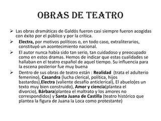 Obras de teatro
 Las obras dramáticas de Galdós fueron casi siempre fueron acogidas
con éxito por el público y por la crítica.
 Electra, por motivos políticos o, en todo caso, extraliterarios,
constituyó un acontecimiento nacional.
 El autor nunca había sido tan serio, tan cuidadoso y preocupado
como en estos dramas. Hemos de indicar que estas cualidades se
hallaban en el teatro español de aquel tiempo. Su influencia para
la escena posterior fue muy buena
 Dentro de sus obras de teatro están : Realidad (trata el adulterio
femenino), Casandra (lucha clerical, política, hijos
bastardos),Electra (valiente desafío anticlerical), El abuelo(es un
texto muy bien construido), Amor y ciencia(plantea el
divorcio), Bárbara(plantea el maltrato y los amores no
correspondidos) y Santa Juana de Castilla (teatro histórico que
plantea la figura de Juana la Loca como protestante)
 