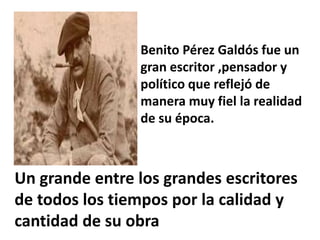 Benito Pérez Galdós fue un
gran escritor ,pensador y
político que reflejó de
manera muy fiel la realidad
de su época.
Un grande entre los grandes escritores
de todos los tiempos por la calidad y
cantidad de su obra
 