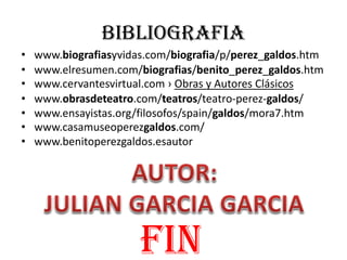 BIBLIOGRAFIA
• www.biografiasyvidas.com/biografia/p/perez_galdos.htm
• www.elresumen.com/biografias/benito_perez_galdos.htm
• www.cervantesvirtual.com › Obras y Autores Clásicos
• www.obrasdeteatro.com/teatros/teatro-perez-galdos/
• www.ensayistas.org/filosofos/spain/galdos/mora7.htm
• www.casamuseoperezgaldos.com/
• www.benitoperezgaldos.esautor
fin
 