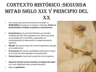 contexto histÓrico :segunda
mitad siglo xix y principio del
xx
• Una nueva clase que se ha hecho con el poder: la
BURGUESÍA que impuso sus valores e intereses: dinero, la
productividad, el trabajo ,lo práctico y el positivismo.
• El positivismo es la corriente filosófica que triunfó a
mediados del XIX. Sólo aceptaba como real lo que podía
ser percibido por los sentidos, y que podía ser
comprobado por la observación y la experimentación
rigurosas
• Mendel formula las leyes de la herencia genética .(basada
en el positivismo)
• El marxismo dice que las sociedades evolucionan a traves
de la lucha de clases (basada en el positivismo)
• Charles Darwin la teoría de la evolución de las especies
• Aparecen muchos nuevos inventos: la máquina de vapor
es el más importante para la industrialización
• Nace el capitalismo
 