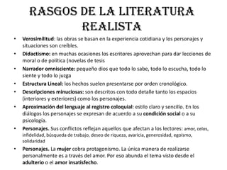 Rasgos de la literatura
realista
• Verosimilitud: las obras se basan en la experiencia cotidiana y los personajes y
situaciones son creíbles.
• Didactismo: en muchas ocasiones los escritores aprovechan para dar lecciones de
moral o de política (novelas de tesis
• Narrador omnisciente: pequeño dios que todo lo sabe, todo lo escucha, todo lo
siente y todo lo juzga
• Estructura Lineal: los hechos suelen presentarse por orden cronológico.
• Descripciones minuciosas: son descritos con todo detalle tanto los espacios
(interiores y exteriores) como los personajes.
• Aproximación del lenguaje al registro coloquial: estilo claro y sencillo. En los
diálogos los personajes se expresan de acuerdo a su condición social o a su
psicología.
• Personajes. Sus conflictos reflejan aquellos que afectan a los lectores: amor, celos,
infidelidad, búsqueda de trabajo, deseo de riqueza, avaricia, generosidad, egoísmo,
solidaridad
• Personajes. La mujer cobra protagonismo. La única manera de realizarse
personalmente es a través del amor. Por eso abunda el tema visto desde el
adulterio o el amor insatisfecho.
 