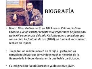 BIOGRAFÍA
• Benito Pérez Galdós nació en 1843 en Las Palmas de Gran
Canaria. Fue un escritor realista muy importante de finales del
siglo XIX y comienzos del siglo XX.Tanto que se considera que
con su obra La fontana de oro (1870), se funda el movimiento
realista en España
• Su padre, un militar, inculcó en el hijo el gusto por las
narraciones históricas contándole muchas historias de la
Guerra de la Independencia, en la que había participado.
• Su imaginación fue desbordante ya desde muy joven.
 