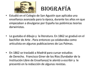 BIOGRAFÍA
• Estudió en el Colegio de San Agustín que aplicaba una
enseñanza avanzada para la época, durante los años en que
empezaban a divulgarse por España las polémicas teorías
darwinistas.
• Le gustaba el dibujo y la literatura. En 1862 se graduó en el
bachiller de Arte . Para entonces ya colaboraba como
articulista en algunas publicaciones de Las Palmas.
• En 1862 se trasladó a Madrid para cursar estudios
de Derecho. Francisco Giner de los Ríos (fundador de la
Institución Libre de Enseñanza) le alentó a escribir y le
presentó en la redacción de algunas revistas.
 