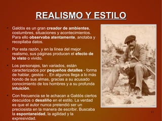 REALISMO Y ESTILO
●
    Galdós es un gran creador de ambientes,
    costumbres, situaciones y acontecimientos.
    Para ello observaba atentamente, anotaba y
    recopilaba datos.
●
    Por esta razón, y en la línea del mejor
    realismo, sus páginas producen el efecto de
    lo visto o vivido.
●
    Los personajes, tan variados, están
    caracterizados por pequeños detalles - forma
    de hablar, gestos - . En algunos llega a lo más
    hondo de sus almas, gracias a su acusado
    conocimiento de los hombres y a su profunda
    intuición.
●
    Con frecuencia se le achacan a Galdós ciertos
    descuidos o desaliño en el estilo. La verdad
    es que el autor nunca pretendió ser un
    preciosista en la manera de escribir. Buscaba
                                                      11
    la espontaneidad, la agilidad y la
    expresividad.
 