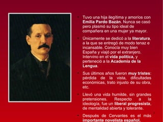 ●
    Tuvo una hija ilegítima y amoríos con
    Emilia Pardo Bazán. Nunca se casó
    pero plasmó su tipo ideal de
    compañera en una mujer ya mayor.
●
    Únicamente se dedicó a la literatura,
    a la que se entregó de modo tenaz e
    incansable. Conocía muy bien
    España y viajó por el extranjero.
    Intervino en el vida política, y
    perteneció a la Academia de la
    Lengua.
●
    Sus últimos años fueron muy tristes:
    pérdida de la vista, dificultades
    económicas, trato injusto de su obra,
    etc.
●
    Llevó una vida humilde, sin grandes
    pretensiones.     Respecto     a    la
    ideología, fue un liberal progresista,
    de mentalidad abierta y tolerante.
                                             3
●
    Después de Cervantes es el más
    importante novelista español.
 