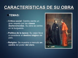 CARACTERÍSTICAS DE SU OBRA
●TEMAS:

- Crítica social: Galdós siente un
  gran respeto por las clases
  desfavorecidas. Su obra se centra
  en la burguesía.

- Política de la época: Su vejez lleva
  a considerar el destino trágico del
  país.

- Religión: Se muestra a menudo en
  contra del poder del clero.


                                         4
 