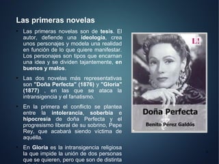 Las primeras novelas
●
    Las primeras novelas son de tesis. El
    autor, defiende una ideología, crea
    unos personajes y modela una realidad
    en función de lo que quiere manifestar.
    Los personajes son tipos que encarnan
    una idea y se dividen tajantemente, en
    buenos y malos.
●
    Las dos novelas más representativas
    son "Doña Perfecta" (1876) y "Gloria"
    (1877) , en las que se ataca la
    intransigencia y el fanatismo.
●
    En la primera el conflicto se plantea
    entre la intolerancia, soberbia e
    hipocresía de doña Perfecta y el
    progresismo liberal de su sobrino, Pepe
    Rey, que acabará siendo víctima de
    aquélla.
●
    En Gloria es la intransigencia religiosa
                                               6
    la que impide la unión de dos personas
    que se quieren, pero que son de distinta
 