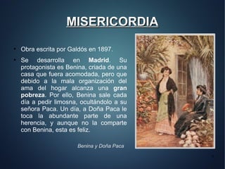 MISERICORDIA
●
    Obra escrita por Galdós en 1897.
●
    Se desarrolla en Madrid. Su
    protagonista es Benina, criada de una
    casa que fuera acomodada, pero que
    debido a la mala organización del
    ama del hogar alcanza una gran
    pobreza. Por ello, Benina sale cada
    día a pedir limosna, ocultándolo a su
    señora Paca. Un día, a Doña Paca le
    toca la abundante parte de una
    herencia, y aunque no la comparte
    con Benina, esta es feliz.

                       Benina y Doña Paca
                                            9
 