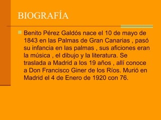 BIOGRAFÍA
 Benito Pérez Galdós nace el 10 de mayo de
  1843 en las Palmas de Gran Canarias , pasó
  su infancia en las palmas , sus aficiones eran
  la música , el dibujo y la literatura. Se
  traslada a Madrid a los 19 años , allí conoce
  a Don Francisco Giner de los Ríos. Murió en
  Madrid el 4 de Enero de 1920 con 76.
 