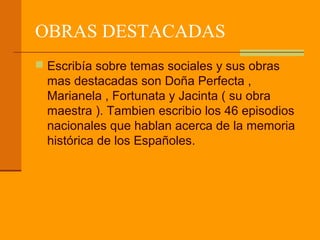 OBRAS DESTACADAS
 Escribía sobre temas sociales y sus obras
  mas destacadas son Doña Perfecta ,
  Marianela , Fortunata y Jacinta ( su obra
  maestra ). Tambien escribio los 46 episodios
  nacionales que hablan acerca de la memoria
  histórica de los Españoles.
 
