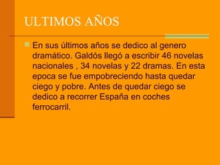 ULTIMOS AÑOS
 En sus últimos años se dedico al genero
  dramático. Galdós llegó a escribir 46 novelas
  nacionales , 34 novelas y 22 dramas. En esta
  epoca se fue empobreciendo hasta quedar
  ciego y pobre. Antes de quedar ciego se
  dedico a recorrer España en coches
  ferrocarril.
 