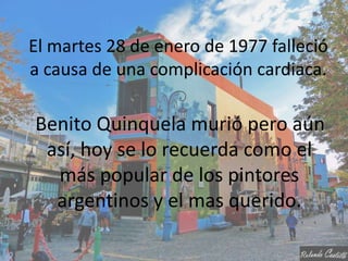 El martes 28 de enero de 1977 falleció
a causa de una complicación cardiaca.

Benito Quinquela murió pero aún
 así, hoy se lo recuerda como el
  más popular de los pintores
  argentinos y el mas querido.
 