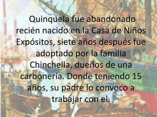 Quinquela fue abandonado
recién nacido en la Casa de Niños
Expósitos, siete años después fue
     adoptado por la familia
    Chinchella, dueños de una
 carbonería. Donde teniendo 15
   años, su padre lo convoco a
         trabajar con el.
 