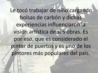 Le tocó trabajar de niño cargando
     bolsas de carbón y dichas
   experiencias influenciaron la
  visión artística de sus obras. Es
  por eso, que es considerado el
pintor de puertos y es uno de los
 pintores más populares del país.
 